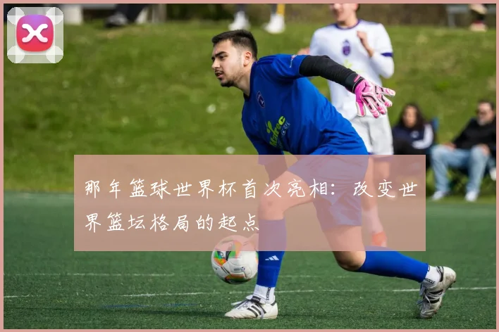 那年篮球世界杯首次亮相：改变世界篮坛格局的起点