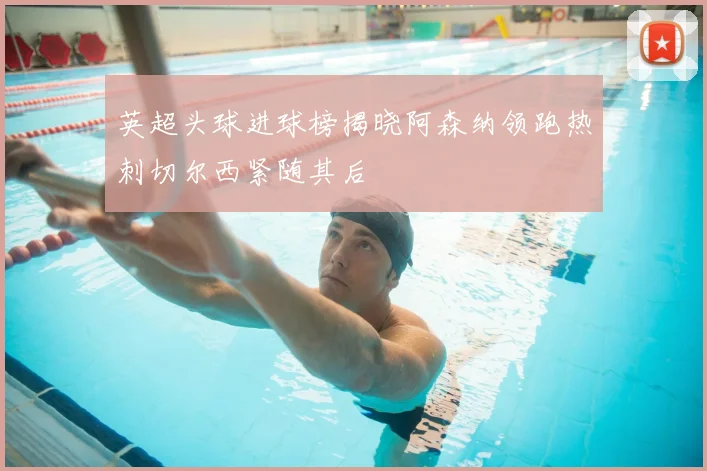 英超头球进球榜揭晓阿森纳领跑热刺切尔西紧随其后