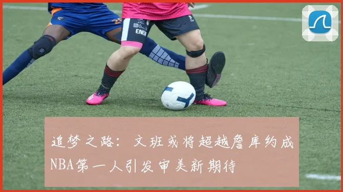 追梦之路：文班或将超越詹库约成NBA第一人引发审美新期待