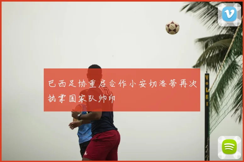 巴西足协重启合作小安切洛蒂再次执掌国家队帅印