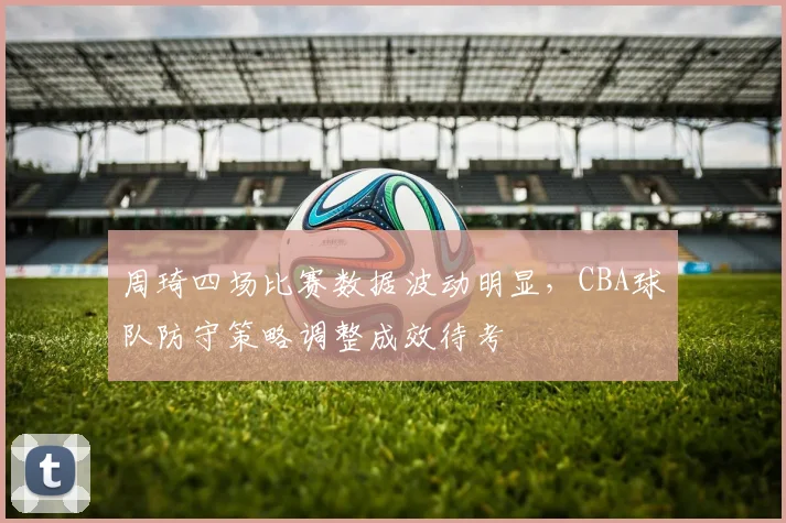 周琦四场比赛数据波动明显,CBA球队防守策略调整成效待考