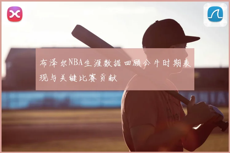 布泽尔NBA生涯数据回顾公牛时期表现与关键比赛贡献
