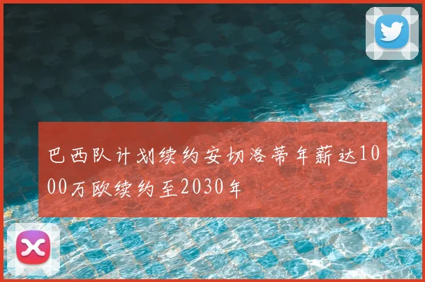 巴西队计划续约安切洛蒂年薪达1000万欧续约至2030年