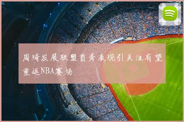 周琦发展联盟首秀表现引关注有望重返NBA赛场