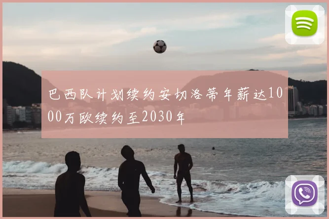 巴西队计划续约安切洛蒂年薪达1000万欧续约至2030年