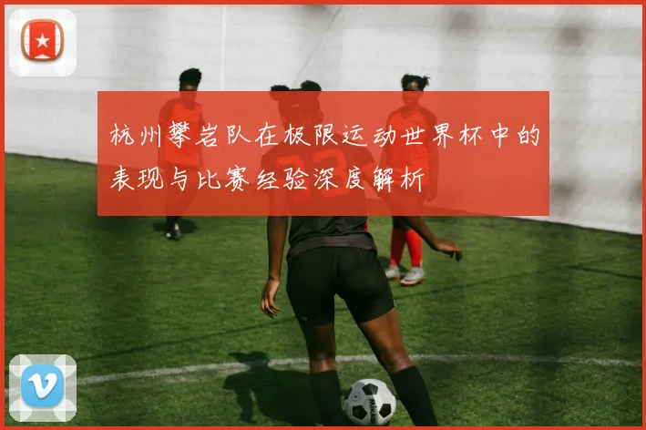 杭州攀岩队在极限运动世界杯中的表现与比赛经验深度解析