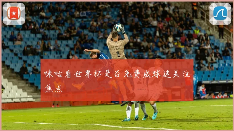咪咕看世界杯是否免费成球迷关注焦点