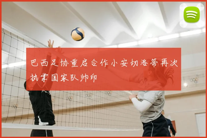 巴西足协重启合作小安切洛蒂再次执掌国家队帅印