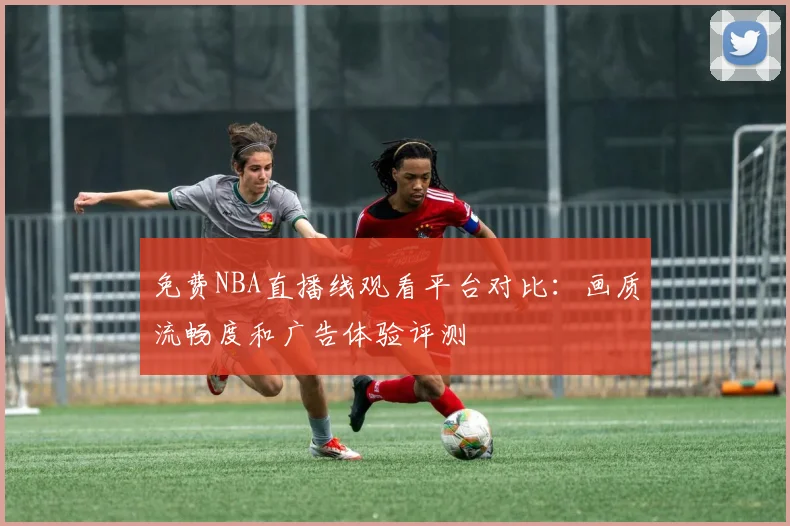 免费NBA直播线观看平台对比:画质流畅度和广告体验评测