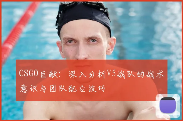 CSGO巨献:深入分析V5战队的战术意识与团队配合技巧