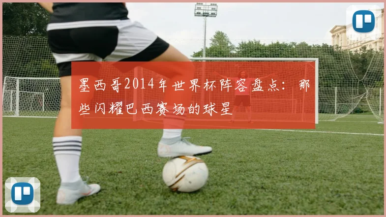 墨西哥2014年世界杯阵容盘点:那些闪耀巴西赛场的球星