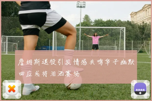 詹姆斯退役引发情感共鸣华子幽默回应或将泪洒赛场