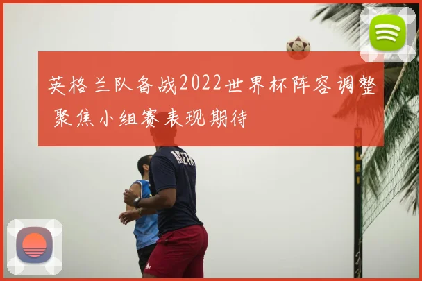 英格兰队备战2022世界杯阵容调整 聚焦小组赛表现期待