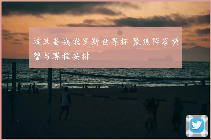 埃及备战俄罗斯世界杯 聚焦阵容调整与赛程安排