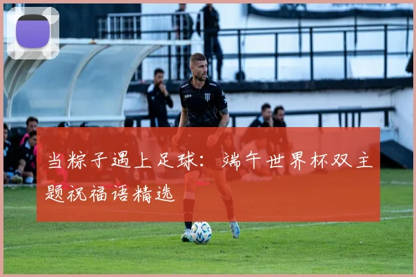 当粽子遇上足球：端午世界杯双主题祝福语精选