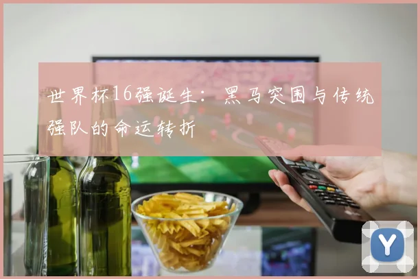 世界杯16强诞生：黑马突围与传统强队的命运转折
