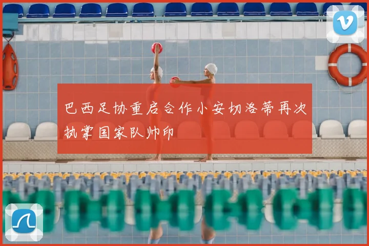巴西足协重启合作小安切洛蒂再次执掌国家队帅印