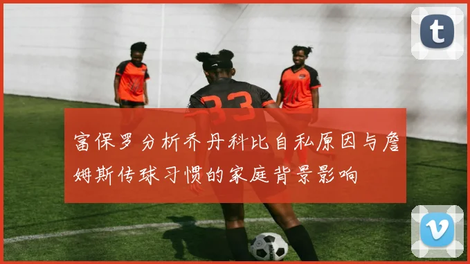 富保罗分析乔丹科比自私原因与詹姆斯传球习惯的家庭背景影响