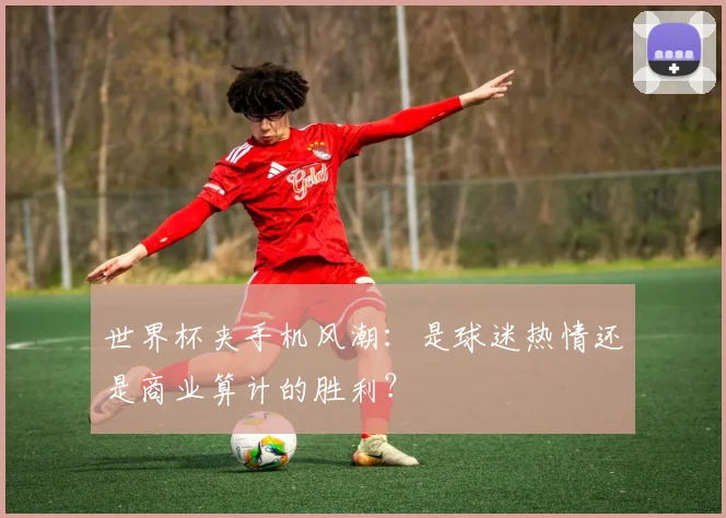 世界杯夹手机风潮：是球迷热情还是商业算计的胜利？