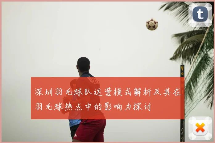 深圳羽毛球队运营模式解析及其在羽毛球热点中的影响力探讨