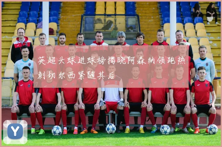 英超头球进球榜揭晓阿森纳领跑热刺切尔西紧随其后