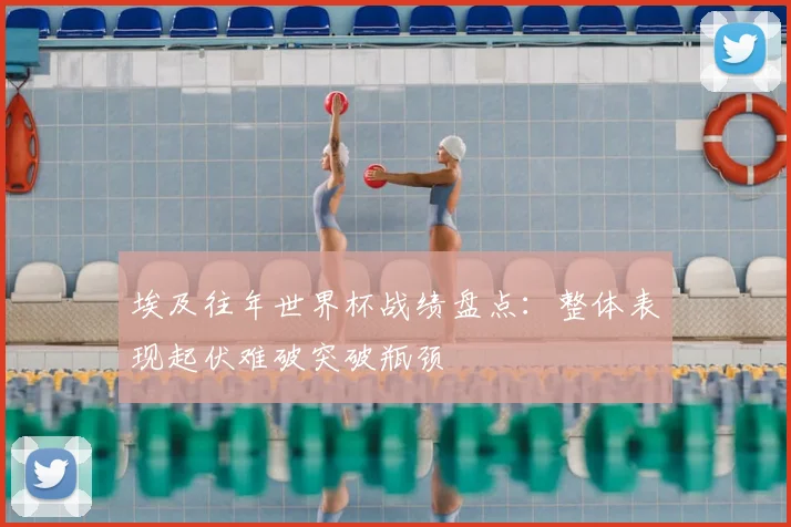 埃及往年世界杯战绩盘点:整体表现起伏难破突破瓶颈