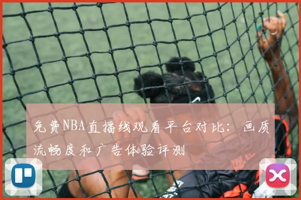 免费NBA直播线观看平台对比：画质流畅度和广告体验评测