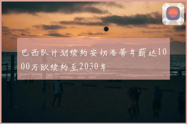 巴西队计划续约安切洛蒂年薪达1000万欧续约至2030年