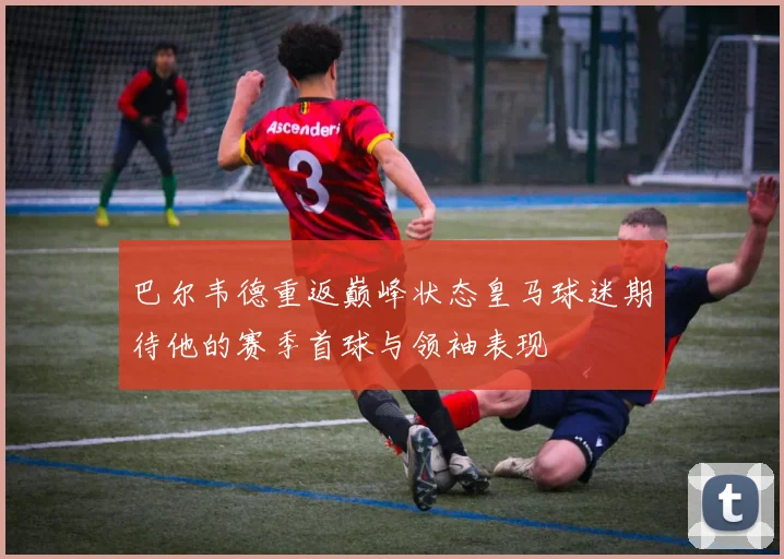 巴尔韦德重返巅峰状态皇马球迷期待他的赛季首球与领袖表现