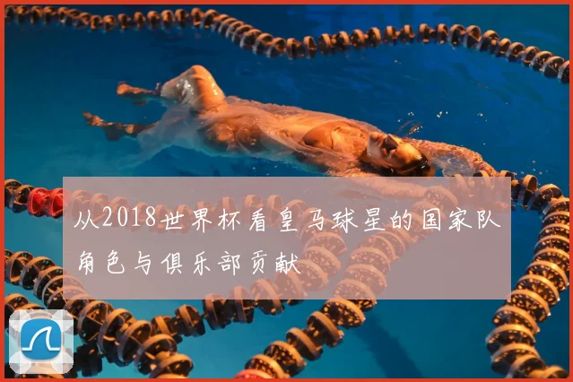 从2018世界杯看皇马球星的国家队角色与俱乐部贡献
