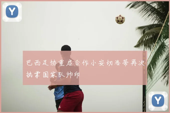 巴西足协重启合作小安切洛蒂再次执掌国家队帅印