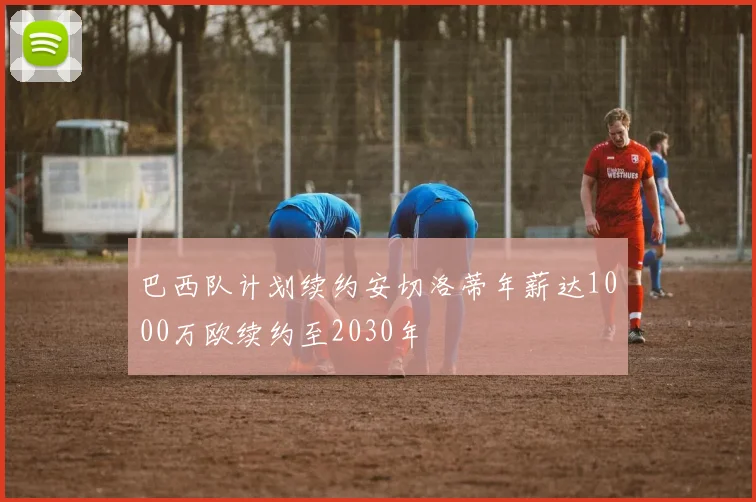 巴西队计划续约安切洛蒂年薪达1000万欧续约至2030年