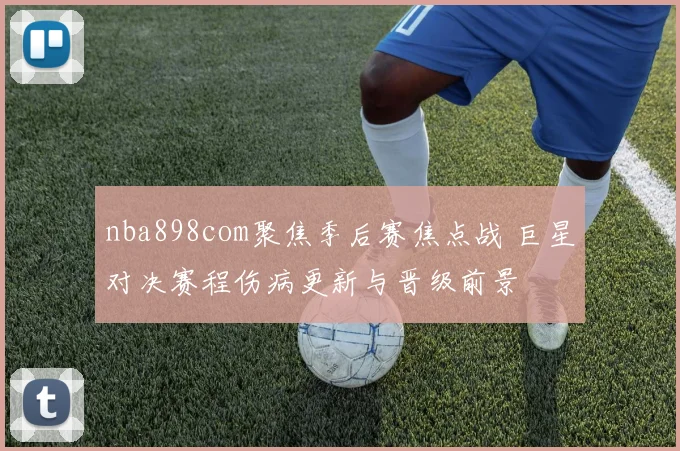 nba898com聚焦季后赛焦点战 巨星对决赛程伤病更新与晋级前景
