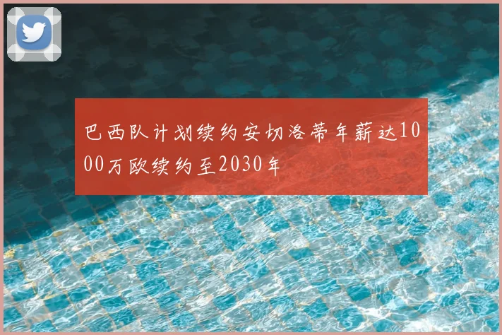 巴西队计划续约安切洛蒂年薪达1000万欧续约至2030年
