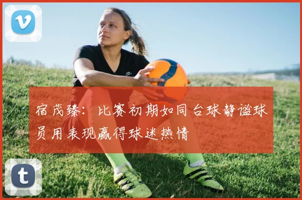 宿茂臻:比赛初期如同台球静谧球员用表现赢得球迷热情