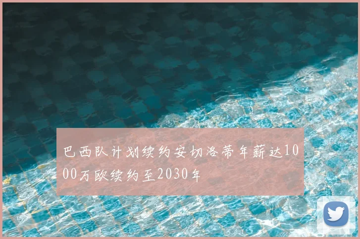 巴西队计划续约安切洛蒂年薪达1000万欧续约至2030年