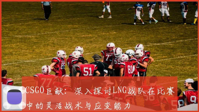 CSGO巨献:深入探讨LNG战队在比赛中的灵活战术与应变能力