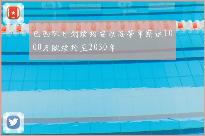 巴西队计划续约安切洛蒂年薪达1000万欧续约至2030年