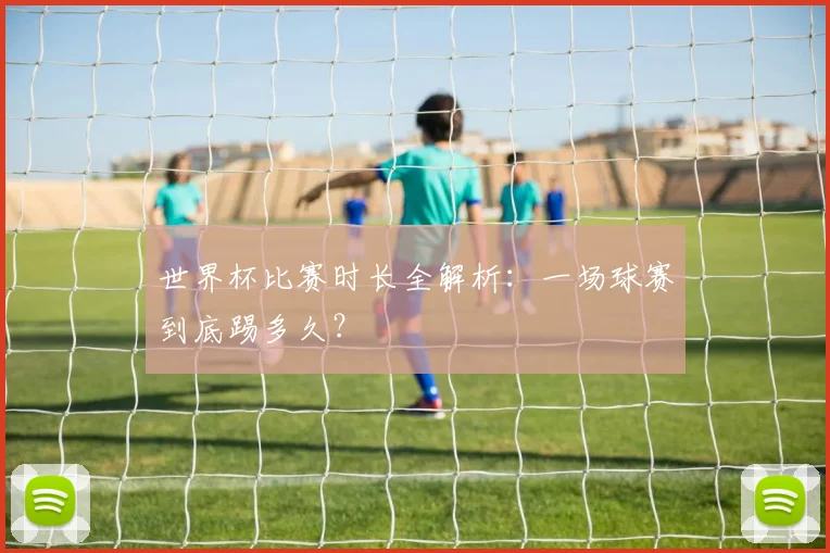 世界杯比赛时长全解析:一场球赛到底踢多久?