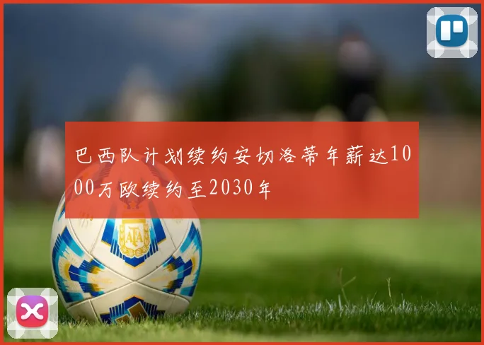 巴西队计划续约安切洛蒂年薪达1000万欧续约至2030年