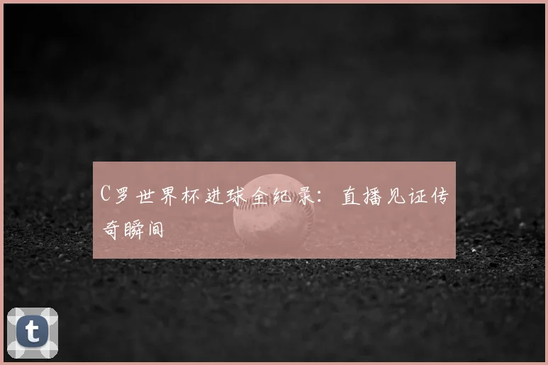 C罗世界杯进球全纪录：直播见证传奇瞬间