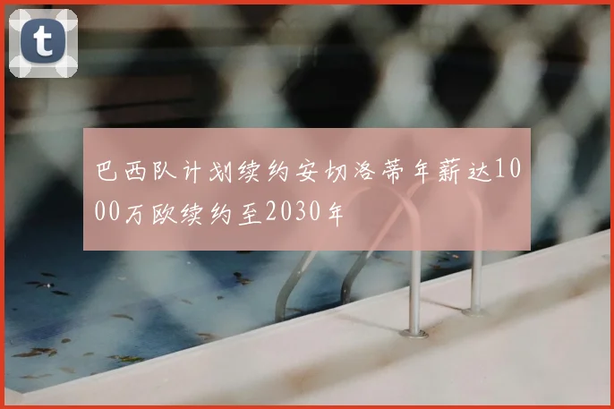 巴西队计划续约安切洛蒂年薪达1000万欧续约至2030年
