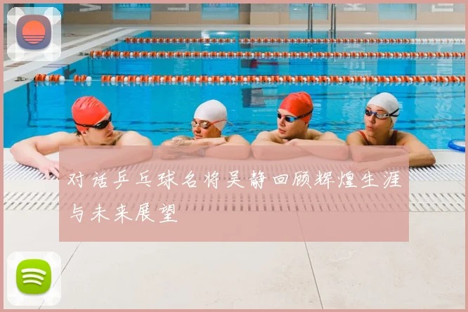 对话乒乓球名将吴静回顾辉煌生涯与未来展望