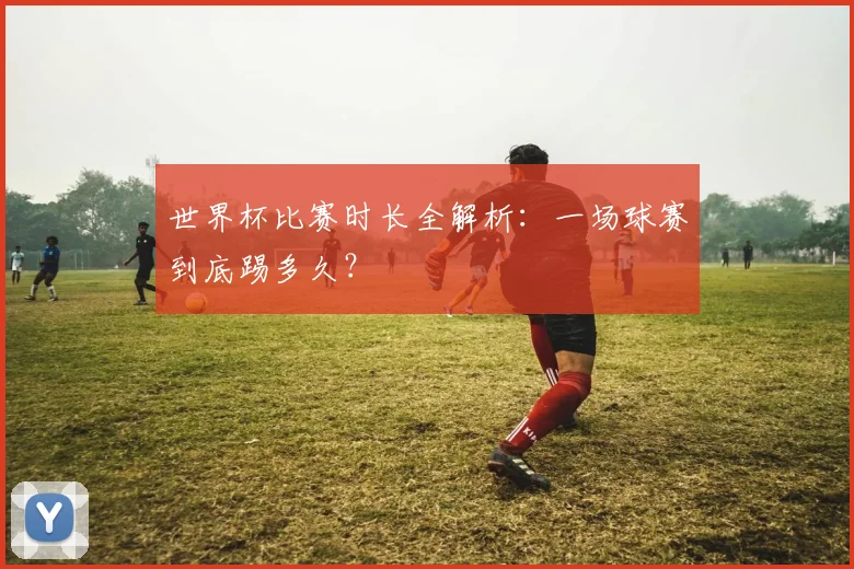 世界杯比赛时长全解析：一场球赛到底踢多久？