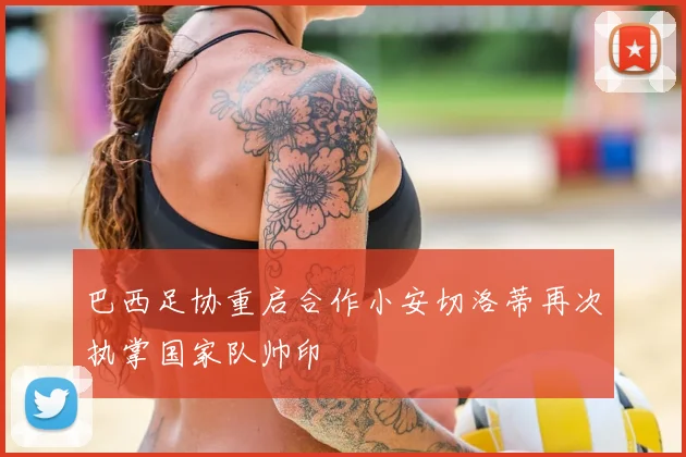 巴西足协重启合作小安切洛蒂再次执掌国家队帅印