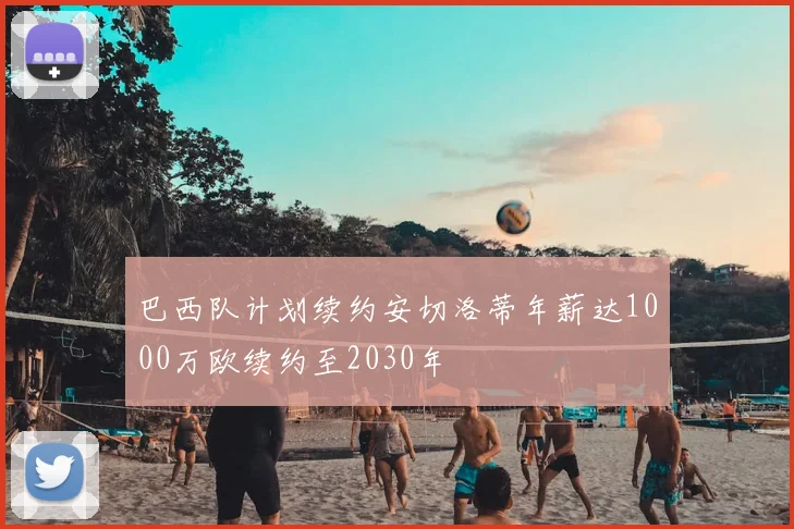 巴西队计划续约安切洛蒂年薪达1000万欧续约至2030年