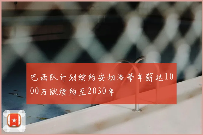 巴西队计划续约安切洛蒂年薪达1000万欧续约至2030年