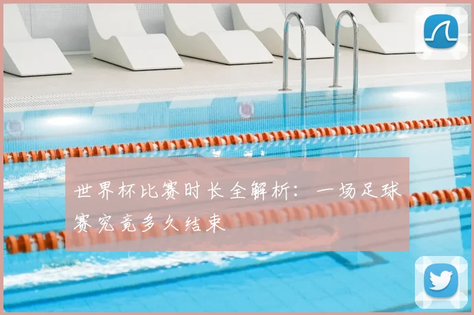 世界杯比赛时长全解析:一场足球赛究竟多久结束