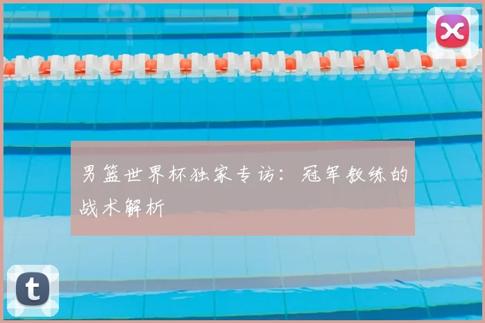 男篮世界杯独家专访：冠军教练的战术解析