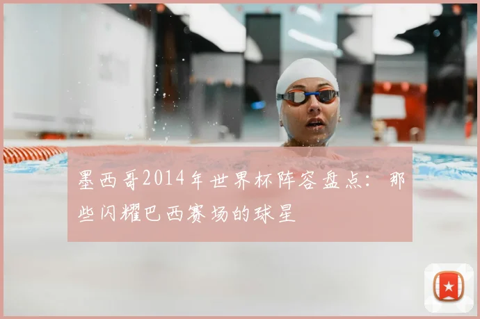 墨西哥2014年世界杯阵容盘点:那些闪耀巴西赛场的球星